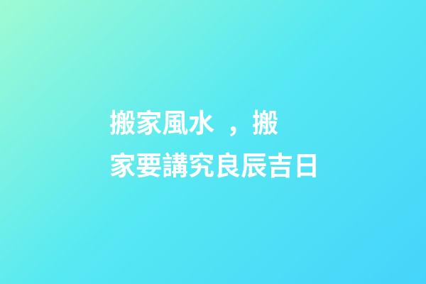 搬家風水，搬家要講究良辰吉日